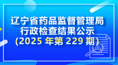 辽宁省药品监督管理局行政检查结果公示（2025年第229期）